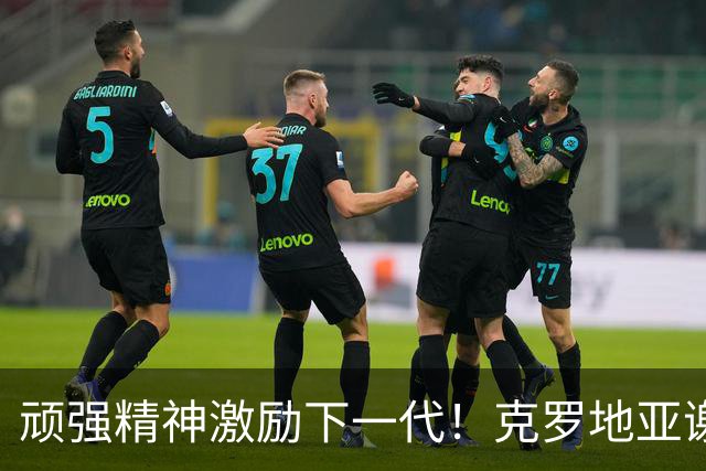 顽强精神激励下一代！克罗地亚谢幕战燃尽最后能量